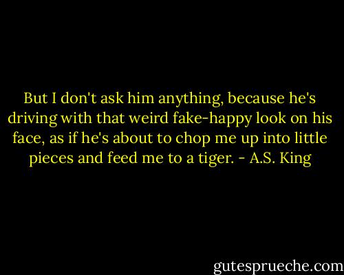 But I don't ask him anything, because he's driving with that weird fake-happy look on his face, as if he's about to chop me up into little pieces and feed me to a tiger. - A.S. King