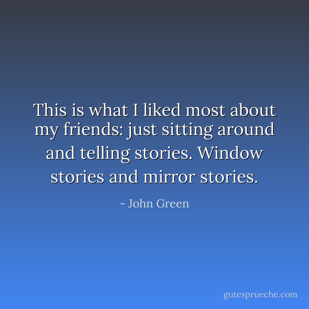 This is what I liked most about my friends: just sitting around and telling stories. Window stories and mirror stories. - John Green
