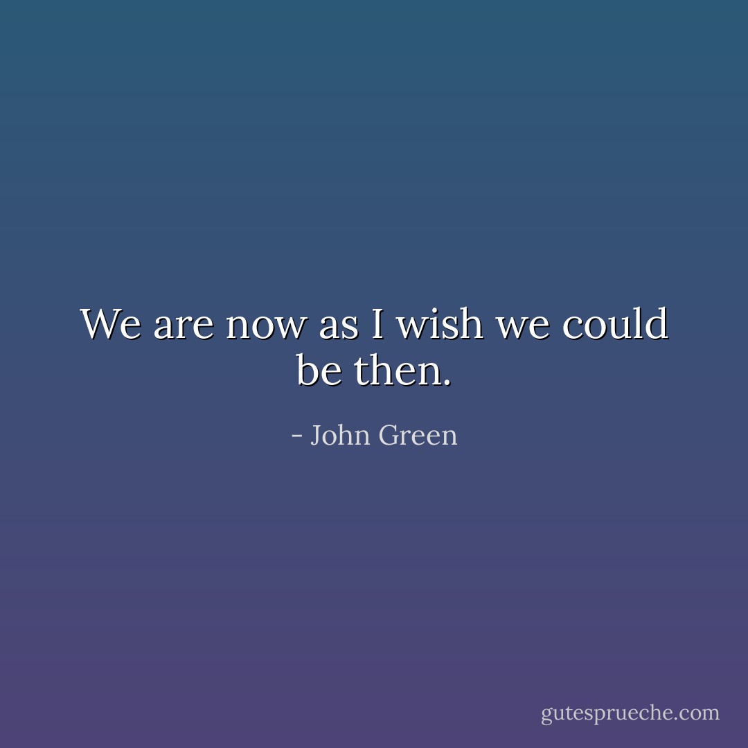 We are now as I wish we could be then. - John Green