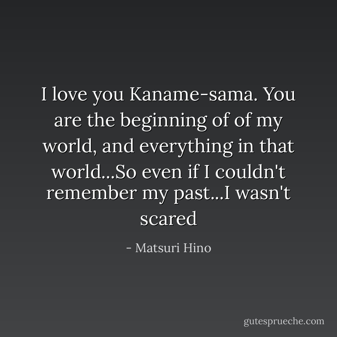 I love you Kaname-sama. You are the beginning of of my world, and everything in that world...So even if I couldn't remember my past...I wasn't scared - Matsuri Hino