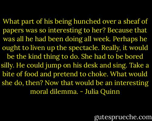 What part of his being hunched over a sheaf of papers was so<br />interesting to her? Because that was all he had been doing all week.<br />Perhaps he ought to liven up the spectacle. Really, it would be the kind thing to do. She had to<br />be bored silly.<br />He could jump on his desk and sing.<br />Take a bite of food and pretend to choke. What would she do, then?<br />Now that would be an interesting moral dilemma. - Julia Quinn