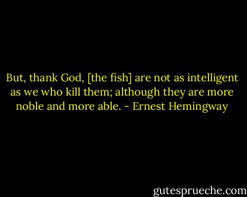 But, thank God, [the fish] are not as intelligent as we who kill them; although they are more noble and more able. - Ernest Hemingway