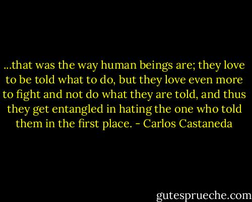 ...that was the way human beings are; they love to be told what to do, but they love even more to fight and not do what they are told, and thus they get entangled in hating the one who told them in the first place. - Carlos Castaneda