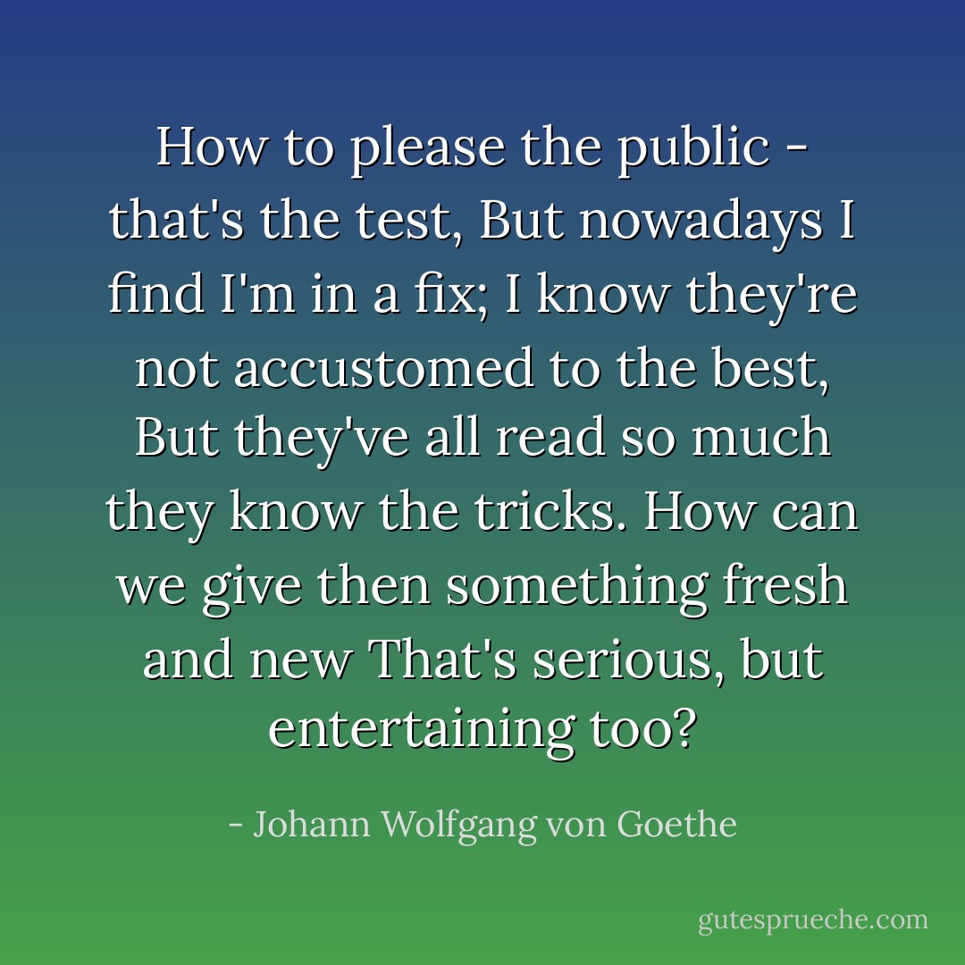 How to please the public - that's the test,<br />But nowadays I find I'm in a fix;<br />I know they're not accustomed to the best,<br />But they've all read so much they know the tricks.<br />How can we give then something fresh and new<br />That's serious, but entertaining too? - Johann Wolfgang von Goethe