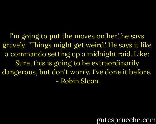 I'm going to put the moves on her,' he says gravely. 'Things might get weird.' He says it like a commando setting up a midnight raid. Like: Sure, this is going to be extraordinarily dangerous, but don't worry. I've done it before. - Robin Sloan