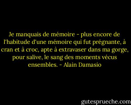 Je manquais de mémoire - plus encore de l'habitude d'une mémoire qui fut prégnante, à cran et à croc, apte à extravaser dans ma gorge, pour salive, le sang des moments vécus ensembles. - Alain Damasio