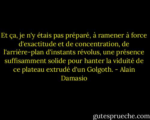 Et ça, je n'y étais pas préparé, à ramener à force d'exactitude et de concentration, de l'arrière-plan d'instants révolus, une présence suffisamment solide pour hanter la viduité de ce plateau extrudé d'un Golgoth. - Alain Damasio