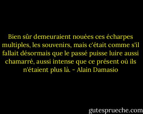 Bien sûr demeuraient nouées ces écharpes multiples, les souvenirs, mais c'était comme s'il fallait désormais que le passé puisse luire aussi chamarré, aussi intense que ce présent où ils n'étaient plus là. - Alain Damasio
