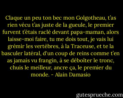 Claque un peu ton bec mon Golgotheau, t’as rien vécu t’as juste de la gueule, le premier furvent t’étais raclé devant papa-maman, alors laisse-moi faire, tu me dois tout, je vais lui grémir les vertèbres, à la Traceuse, et te la basculer latéral, d'un coup de reins comme t’en as jamais vu frangin, à se déboîter le tronc, chuis le meilleur, ancre ça, le premier du monde. - Alain Damasio