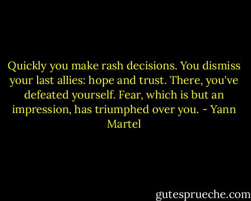 Quickly you make rash decisions. You dismiss your last allies: hope and trust. There, you've defeated yourself. Fear, which is but an impression, has triumphed over you. - Yann Martel