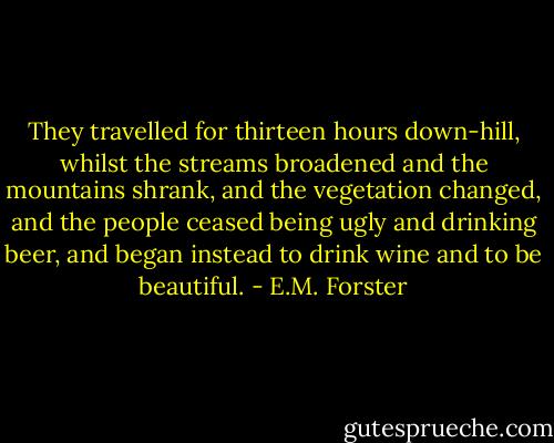 They travelled for thirteen hours down-hill, whilst the streams broadened and the mountains shrank, and the vegetation changed, and the people ceased being ugly and drinking beer, and began instead to drink wine and to be beautiful. - E.M. Forster