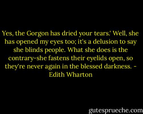 Yes, the Gorgon has dried your tears.'<br />Well, she has opened my eyes too; it's a delusion to say she blinds people. What she does is the contrary-she fastens their eyelids open, so they're never again in the blessed darkness. - Edith Wharton