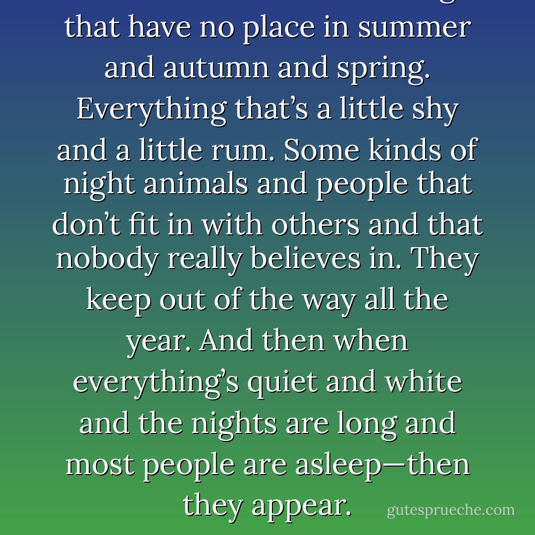 There are such a lot of things that have no place in summer and autumn and spring. Everything that’s a little shy and a little rum. Some kinds of night animals and people that don’t fit in with others and that nobody really believes in. They keep out of the way all the year. And then when everything’s quiet and white and the nights are long and most people are asleep—then they appear. - Tove Jansson