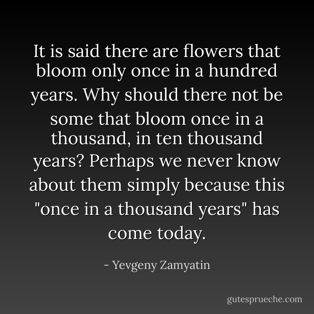 It is said there are flowers that bloom only once in a hundred years. Why should there not be some that bloom once in a thousand, in ten thousand years? Perhaps we never know about them simply because this "once in a thousand years" has come today. - Yevgeny Zamyatin