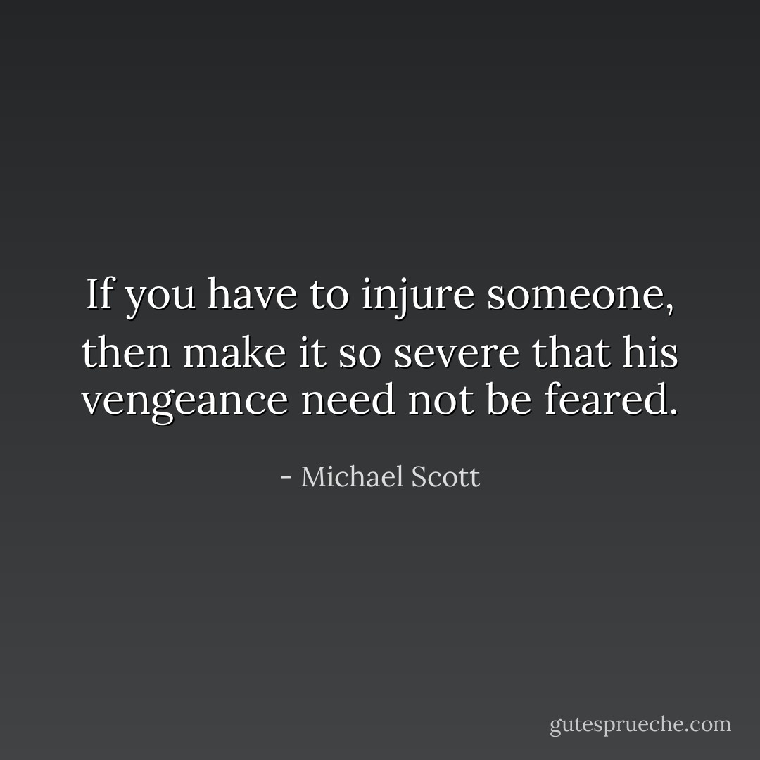 If you have to injure someone, then make it so severe that his vengeance need not be feared. - Michael Scott