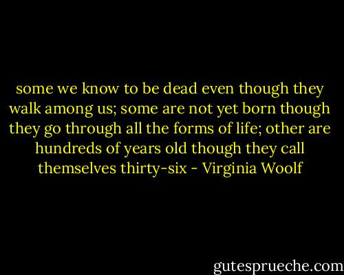 some we know to be dead even though they walk among us; some are not yet born though they go through all the forms of life; other are hundreds of years old though they call themselves thirty-six - Virginia Woolf