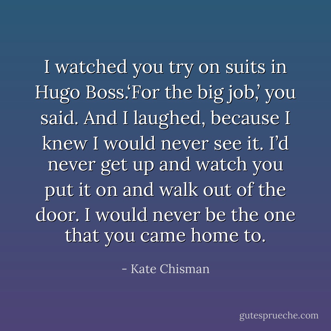 I watched you try on suits in Hugo Boss.‘For the big job,’ you said. And I laughed, because I knew I would never see it. I’d never get up and watch you put it on and walk out of the door. I would never be the one that you came home to. - Kate Chisman