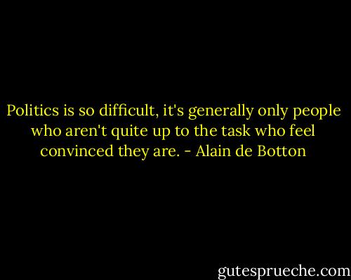Politics is so difficult, it's generally only people who aren't quite up to the task who feel convinced they are. - Alain de Botton