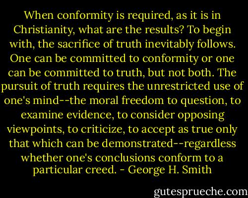 When conformity is required, as it is in Christianity, what are the results? To begin with, the sacrifice of truth inevitably follows. One can be committed to conformity or one can be committed to truth, but not both. The pursuit of truth requires the unrestricted use of one's mind--the moral freedom to question, to examine evidence, to consider opposing viewpoints, to criticize, to accept as true only that which can be demonstrated--regardless whether one's conclusions conform to a particular creed. - George H. Smith