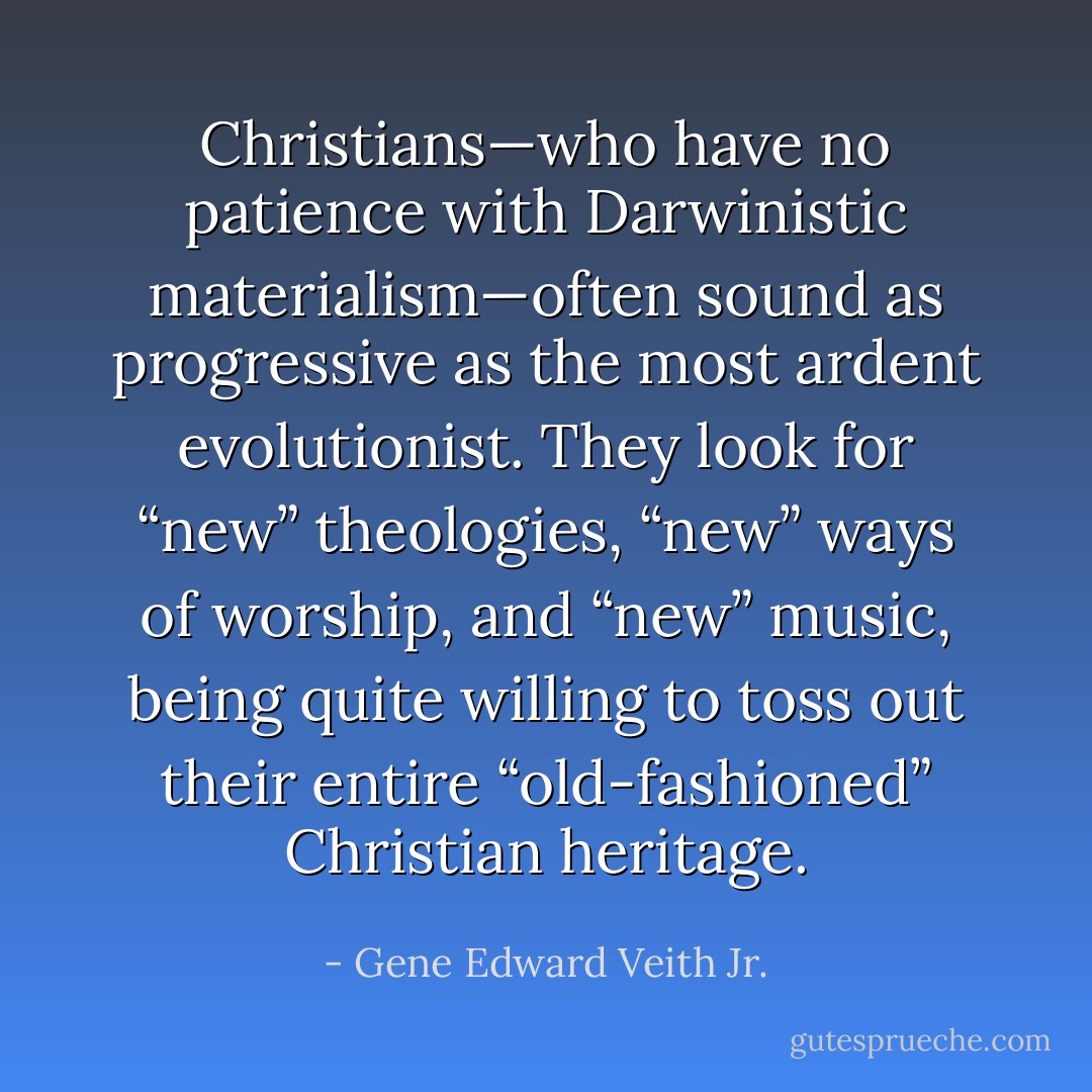 Christians—who have no patience with Darwinistic materialism—often sound as progressive as the most ardent evolutionist. They look for “new” theologies, “new” ways of worship, and “new” music, being quite willing to toss out their entire “old-fashioned” Christian heritage. - Gene Edward Veith Jr.