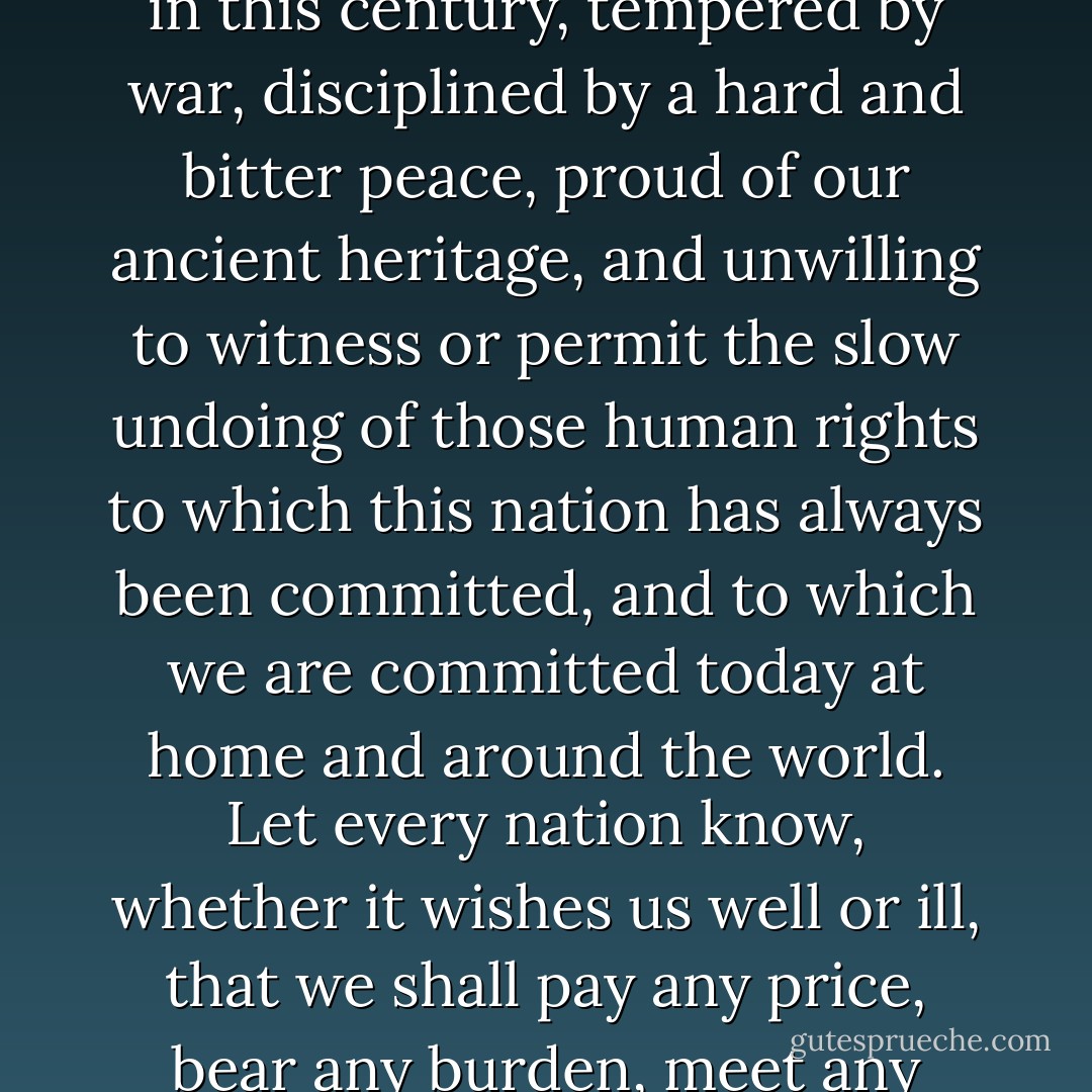 Let the word go forth from this time and place, to friend and foe alike, that the torch has been passed to a new generation of Americans, born in this century, tempered by war, disciplined by a hard and bitter peace, proud of our ancient heritage, and unwilling to witness or permit the slow undoing of those human rights to which this nation has always been committed, and to which we are committed today at home and around the world. Let every nation know, whether it wishes us well or ill, that we shall pay any price, bear any burden, meet any hardship, support any friend, oppose any foe to assure the survival and the success of liberty. - John F. Kennedy