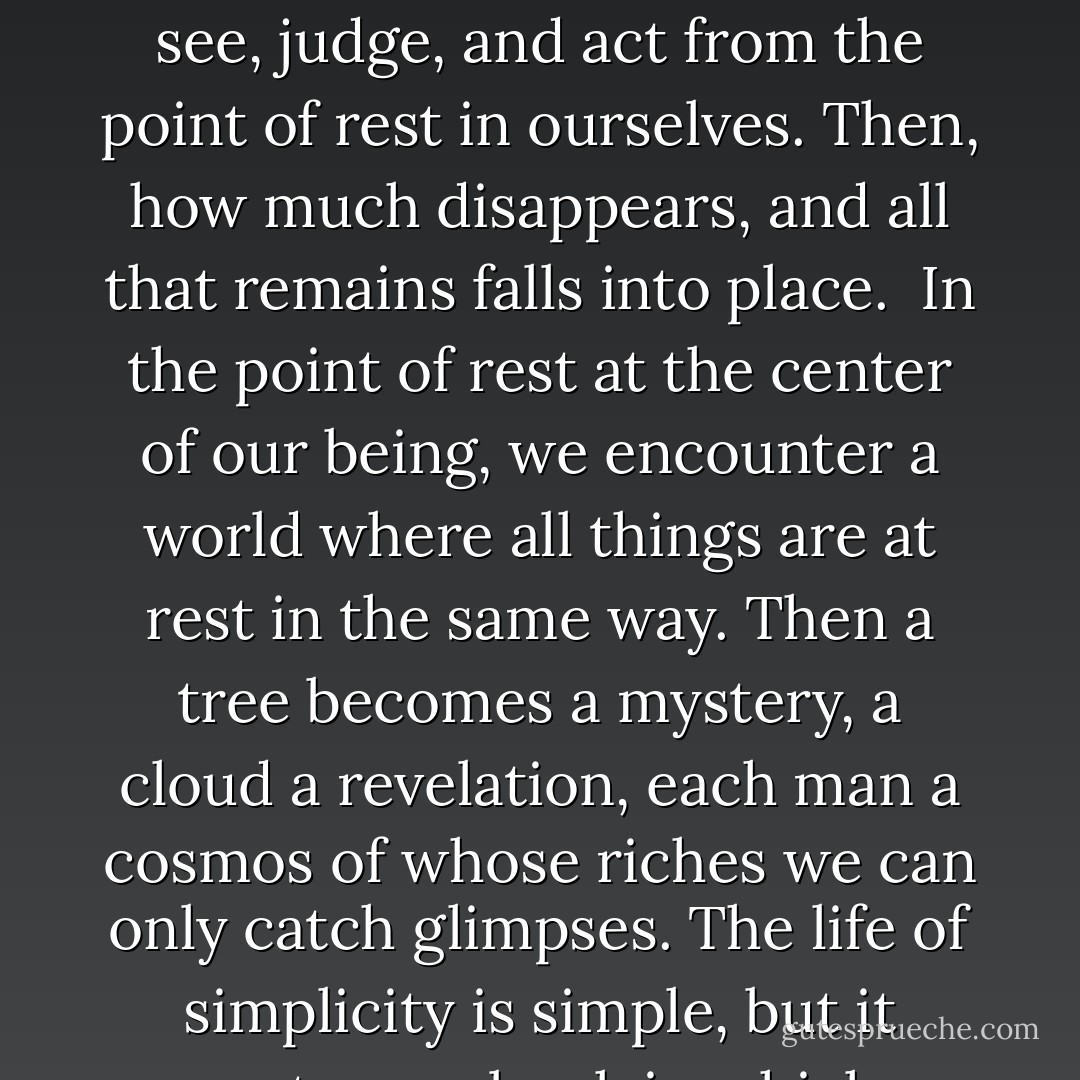 To have humility is to experience reality, not in relation to ourselves, but in its sacred independence. It is to see, judge, and act from the point of rest in ourselves. Then, how much disappears, and all that remains falls into place.<br /><br />In the point of rest at the center of our being, we encounter a world where all things are at rest in the same way. Then a tree becomes a mystery, a cloud a revelation, each man a cosmos of whose riches we can only catch glimpses. The life of simplicity is simple, but it opens to us a book in which we never get beyond the first syllable. - Dag Hammarskjöld