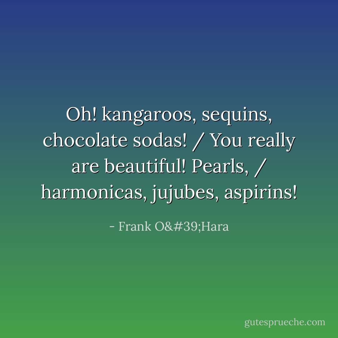 Oh! kangaroos, sequins, chocolate sodas! / You really are beautiful! Pearls, / harmonicas, jujubes, aspirins! - Frank O'Hara