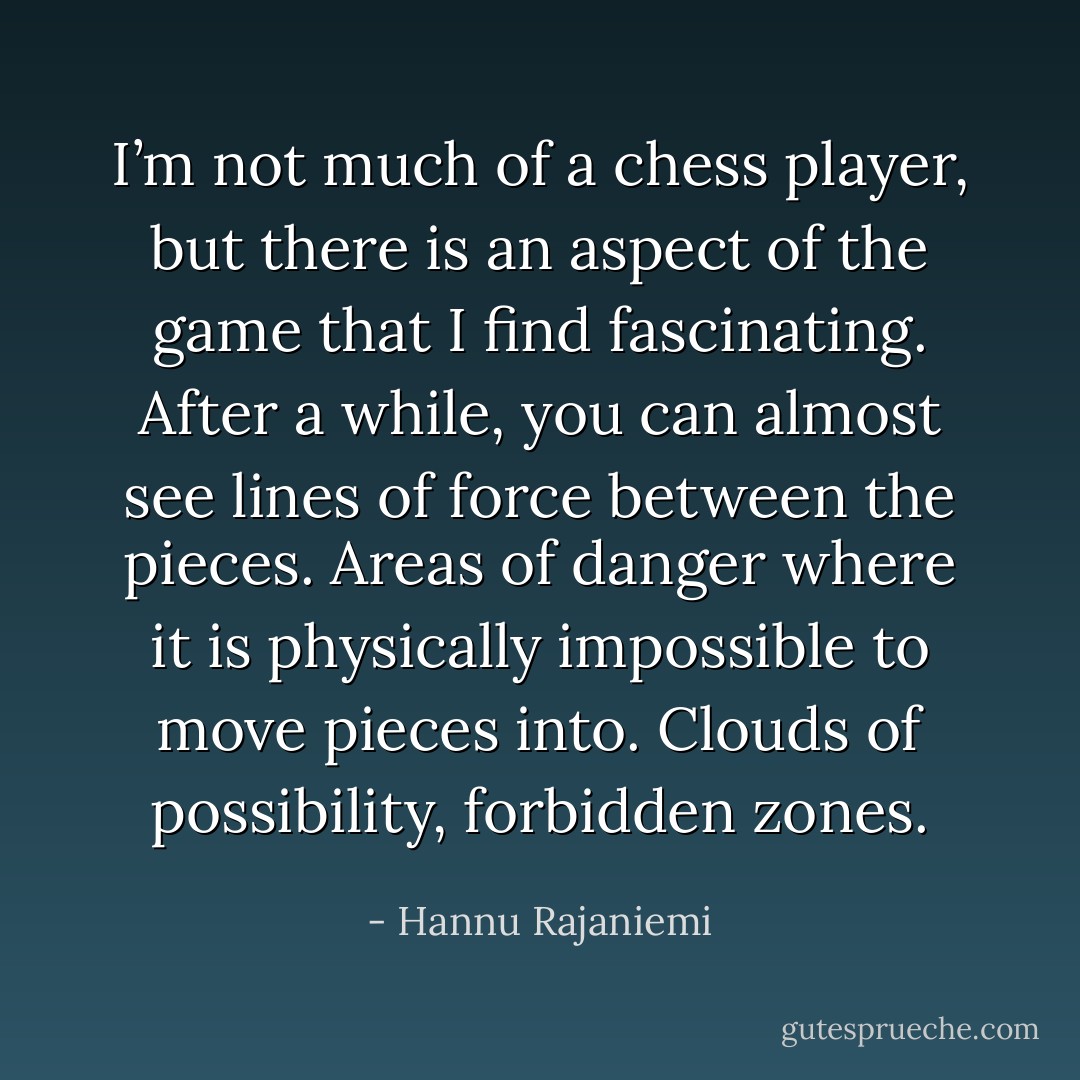 I’m not much of a chess player, but there is an aspect of the game that I find fascinating. After a while, you can almost see lines of force between the pieces. Areas of danger where it is physically impossible to move pieces into. Clouds of possibility, forbidden zones. - Hannu Rajaniemi
