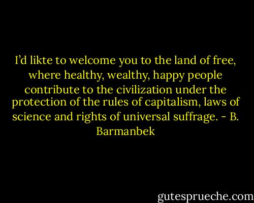 I’d likte to welcome you to the land of free, where healthy, wealthy, happy people contribute to the civilization under the protection of the rules of capitalism, laws of science and rights of universal suffrage. - B. Barmanbek