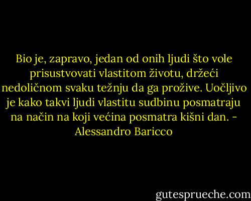 Bio je, zapravo, jedan od onih ljudi što vole prisustvovati vlastitom životu, držeći nedoličnom svaku težnju da ga prožive. Uočljivo je kako takvi ljudi vlastitu sudbinu posmatraju na način na koji većina posmatra kišni dan. - Alessandro Baricco