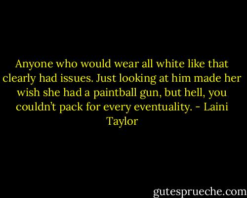 Anyone who would wear all white like that clearly had issues. Just looking at him made her wish she had a paintball gun, but hell, you couldn’t pack for every eventuality. - Laini Taylor
