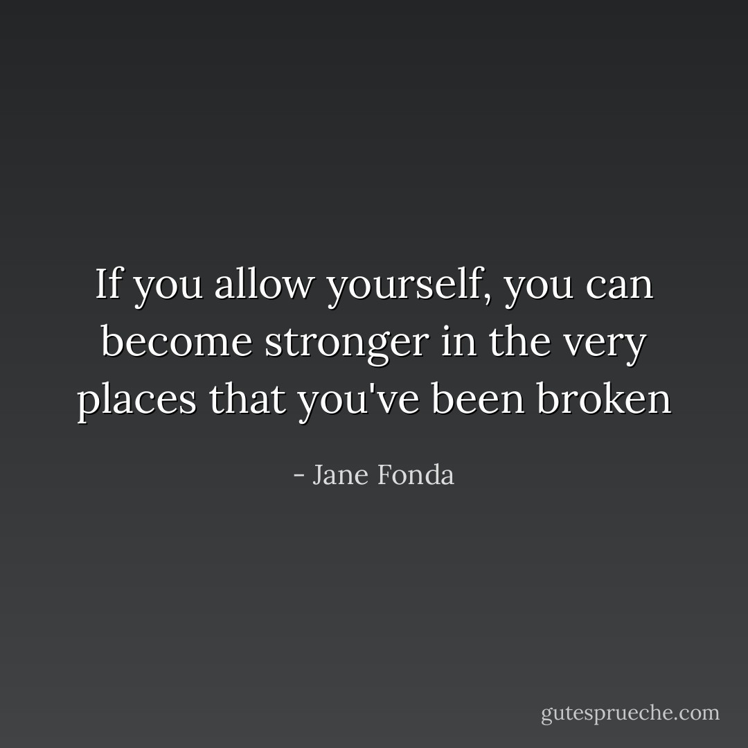 If you allow yourself, you can become stronger in the very places that you've been broken - Jane Fonda