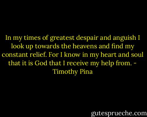 In my times of greatest despair and anguish I look up towards the heavens and find my constant relief. For I know in my heart and soul that it is God that I receive my help from. - Timothy Pina