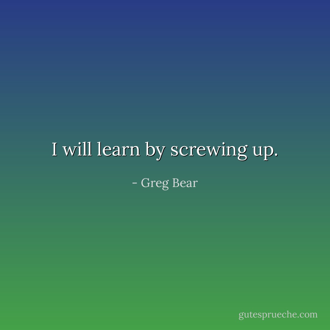 I will learn by screwing up. - Greg Bear