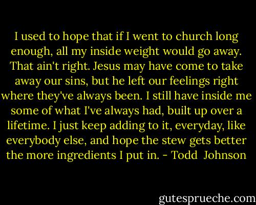 I used to hope that if I went to church long enough, all my inside weight would go away. That ain't right. Jesus may have come to take away our sins, but he left our feelings right where they've always been. I still have inside me some of what I've always had, built up over a lifetime. I just keep adding to it, everyday, like everybody else, and hope the stew gets better the more ingredients I put in. - Todd  Johnson