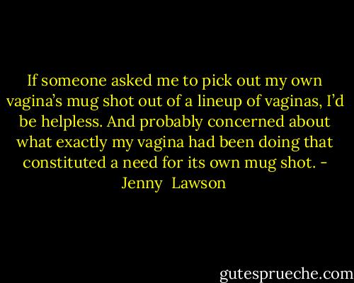 If someone asked me to pick out my own vagina’s mug shot out of a lineup of vaginas, I’d be helpless. And probably concerned about what exactly my vagina had been doing that constituted a need for its own mug shot. - Jenny  Lawson