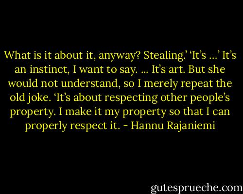 What is it about it, anyway? Stealing.’ ‘It’s …’ It’s an instinct, I want to say. ... It’s art. But she would not understand, so I merely repeat the old joke. ‘It’s about respecting other people’s property. I make it my property so that I can properly respect it. - Hannu Rajaniemi