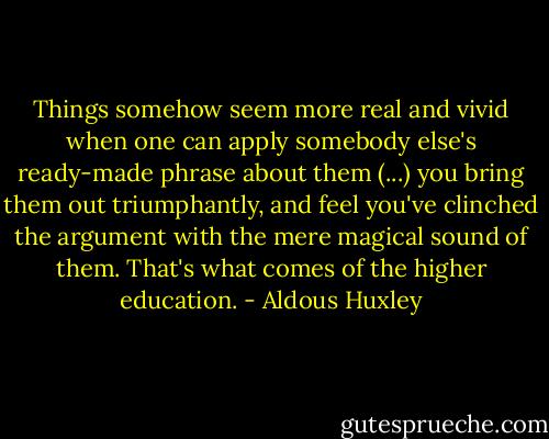 Things somehow seem more real and vivid when one can apply somebody else's ready-made phrase about them (...) you bring them out triumphantly, and feel you've clinched the argument with the mere magical sound of them. That's what comes of the higher education. - Aldous Huxley