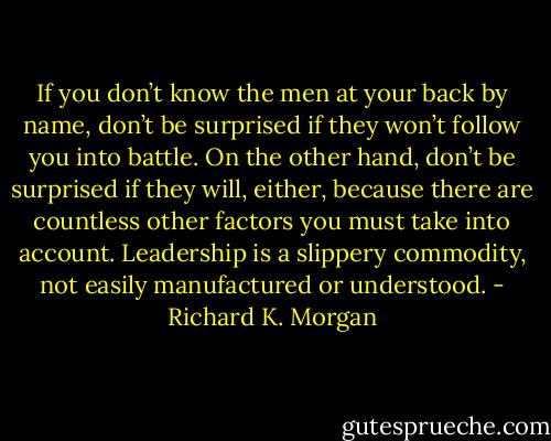 If you don’t know the men at your back by name, don’t be surprised if they won’t follow you into battle. On the other hand, don’t be surprised if they will, either, because there are countless other factors you must take into account. Leadership is a slippery commodity, not easily manufactured or understood. - Richard K. Morgan