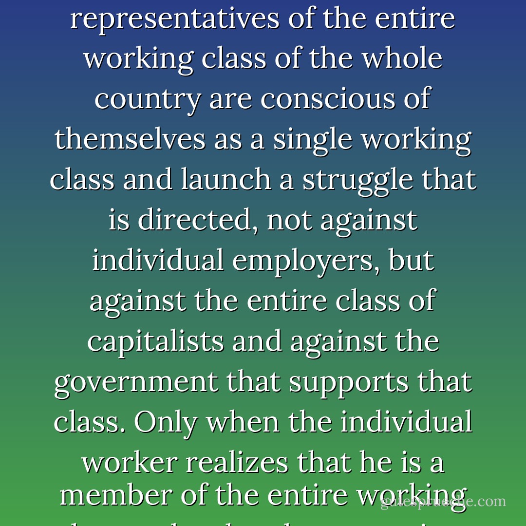 When the workers of a single factory or of a single branch of industry engage in struggle against their employer or employers, is this class struggle? No, this is only a weak embryo of it. The struggle of the workers becomes a class struggle only when all the foremost representatives of the entire working class of the whole country are conscious of themselves as a single working class and launch a struggle that is directed, not against individual employers, but against the entire class of capitalists and against the government that supports that class. Only when the individual worker realizes that he is a member of the entire working class, only when he recognises the fact that his petty day-to-day struggle against individual employers and individual government officials is a struggle against the entire bourgeoisie and the entire government, does his struggle become a class struggle. - Vladimir Lenin