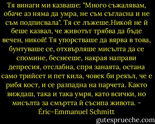 Тя винаги ми казваше: "Много съжалявам, обаче аз няма да умра, не съм съгласна и не съм подписвала". Тя се лъжеше.Никой не й беше казвал, че животът трябва да бъде вечен, никой! Тя упорстваше да вярва в това, бунтуваше се, отхвърляше мисълта да се спомине, беснееше, накрая направи депресия, отслабна, спря занаята, остана само трийсет и пет кила, човек би рекъл, че е рибя кост, и се разпадна на парчета. Както виждаш, така и така умря, като всички, но мисълта за смъртта й съсипа живота. - Éric-Emmanuel Schmitt