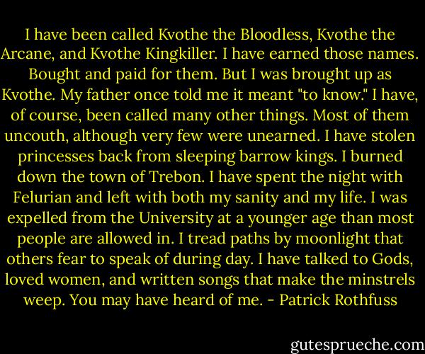 I have been called Kvothe the Bloodless, Kvothe the Arcane, and Kvothe Kingkiller. I have earned those names. Bought and paid for them.<br />But I was brought up as Kvothe. My father once told me it meant "to know."<br />I have, of course, been called many other things. Most of them uncouth, although very few were unearned.<br />I have stolen princesses back from sleeping barrow kings. I burned down the town of Trebon. I have spent the night with Felurian and left with both my sanity and my life. I was expelled from the University at a younger age than most people are allowed in. I tread paths by moonlight that others fear to speak of during day. I have talked to Gods, loved women, and written songs that make the minstrels weep.<br />You may have heard of me. - Patrick Rothfuss