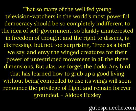 That so many of the well fed young television-watchers in the world's most powerful democracy should be so completely indifferent to the idea of self-government, so blankly uninterested in freedom of thought and the right to dissent, is distressing, but not too surprising. "Free as a bird", we say, and envy the winged creatures for their power of unrestricted movement in all the three dimensions. But alas, we forget the dodo. Any bird that has learned how to grub up a good living without being compelled to use its wings will soon renounce the privilege of flight and remain forever grounded. - Aldous Huxley