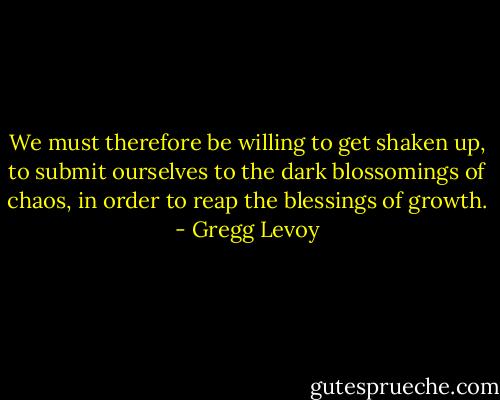 We must therefore be willing to get shaken up, to submit ourselves to the dark blossomings of chaos, in order to reap the blessings of growth. - Gregg Levoy