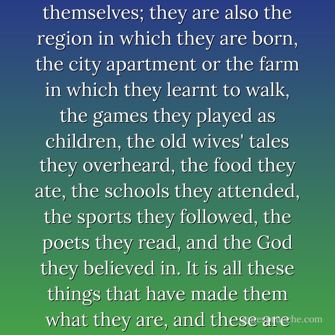 It is very difficult to know people and I don't think one can ever really know any but one's own countrymen. For men and women are not only themselves; they are also the region in which they are born, the city apartment or the farm in which they learnt to walk, the games they played as children, the old wives' tales they overheard, the food they ate, the schools they attended, the sports they followed, the poets they read, and the God they believed in. It is all these things that have made them what they are, and these are the things that you can't come to know by hearsay, you can only know them if you have lived them. - W. Somerset Maugham