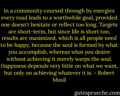 In a community coursed through by energies every road leads to a worthwhile goal, provided one doesn't hesitate or reflect too long. Targets are short-term, but since life is short too, results are maximized, which is all people need to be happy, because the soul is formed by what you accomplish, whereas what you desire without achieving it merely warps the soul. Happiness depends very little on what we want, but only on achieving whatever it is. - Robert Musil