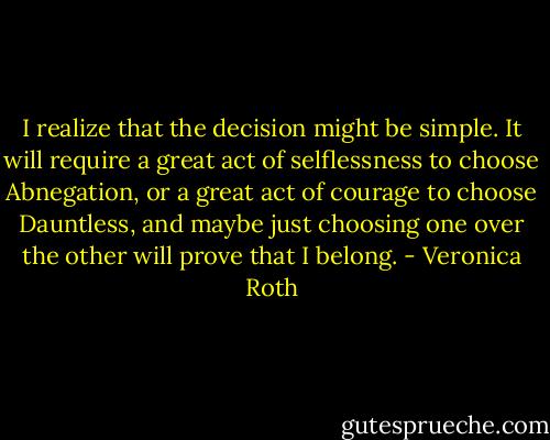 I realize that the decision might be simple. It will require a great act of selflessness to choose Abnegation, or a great act of courage to choose Dauntless, and maybe just choosing one over the other will prove that I belong. - Veronica Roth