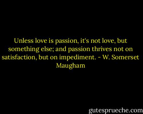 Unless love is passion, it's not love, but something else; and passion thrives not on satisfaction, but on impediment. - W. Somerset Maugham