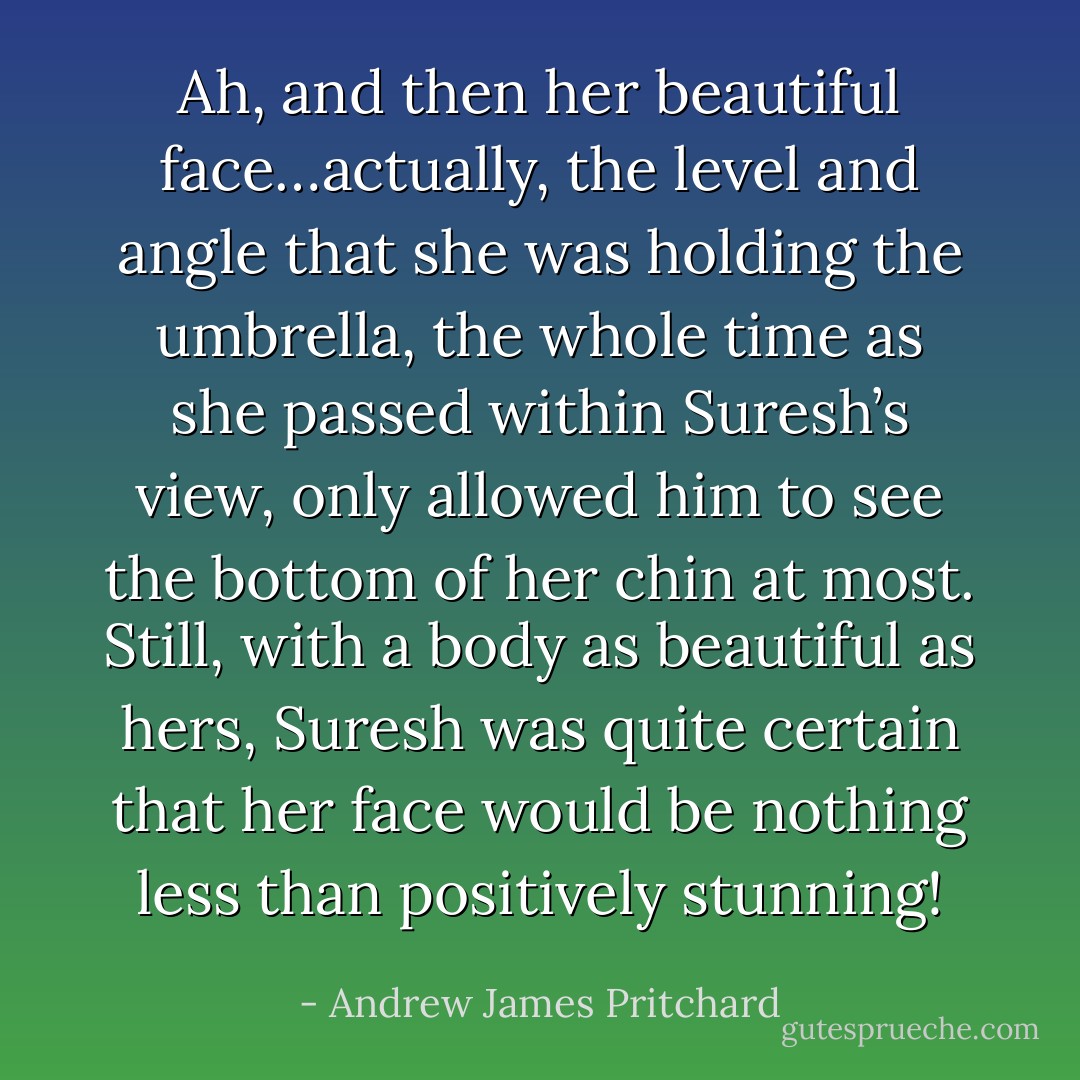 Ah, and then her beautiful face…actually, the level and angle that she was holding the umbrella, the whole time as she passed within Suresh’s view, only allowed him to see the bottom of her chin at most. Still, with a body as beautiful as hers, Suresh was quite certain that her face would be nothing less than positively stunning! - Andrew James Pritchard