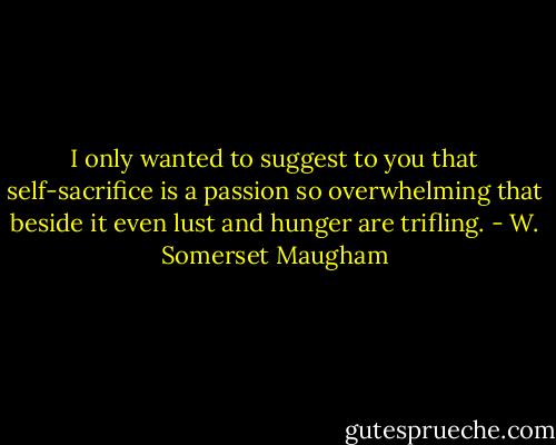 I only wanted to suggest to you that self-sacrifice is a passion so overwhelming that beside it even lust and hunger are trifling. - W. Somerset Maugham